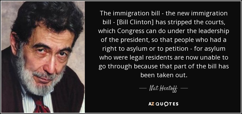 The immigration bill - the new immigration bill - [Bill Clinton] has stripped the courts, which Congress can do under the leadership of the president, so that people who had a right to asylum or to petition - for asylum who were legal residents are now unable to go through because that part of the bill has been taken out. - Nat Hentoff