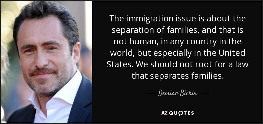 The immigration issue is about the separation of families, and that is not human, in any country in the world, but especially in the United States. We should not root for a law that separates families. - Demian Bichir