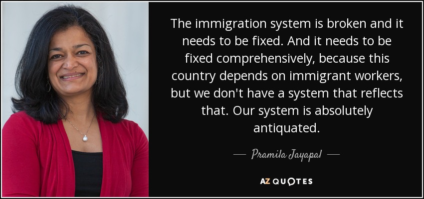 The immigration system is broken and it needs to be fixed. And it needs to be fixed comprehensively, because this country depends on immigrant workers, but we don't have a system that reflects that. Our system is absolutely antiquated. - Pramila Jayapal