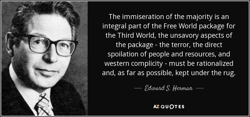 The immiseration of the majority is an integral part of the Free World package for the Third World, the unsavory aspects of the package - the terror, the direct spoilation of people and resources, and western complicity - must be rationalized and, as far as possible, kept under the rug. - Edward S. Herman