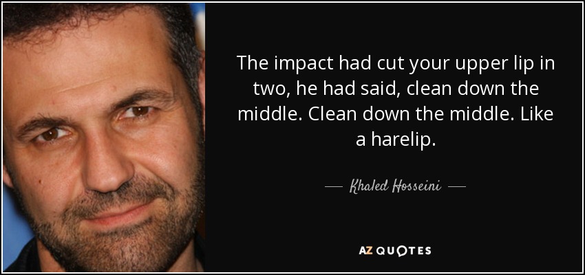 The impact had cut your upper lip in two, he had said, clean down the middle. Clean down the middle. Like a harelip. - Khaled Hosseini