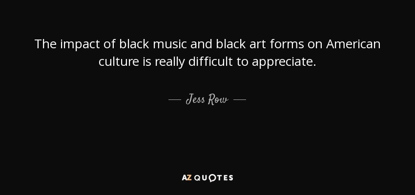 The impact of black music and black art forms on American culture is really difficult to appreciate. - Jess Row