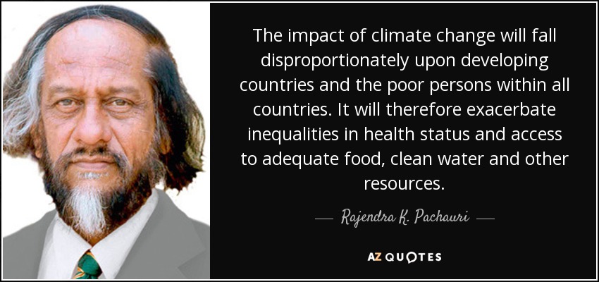 The impact of climate change will fall disproportionately upon developing countries and the poor persons within all countries. It will therefore exacerbate inequalities in health status and access to adequate food, clean water and other resources. - Rajendra K. Pachauri