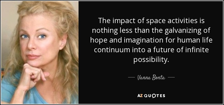 The impact of space activities is nothing less than the galvanizing of hope and imagination for human life continuum into a future of infinite possibility. - Vanna Bonta