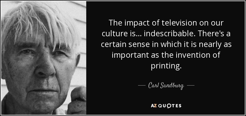 The impact of television on our culture is. . . indescribable. There's a certain sense in which it is nearly as important as the invention of printing. - Carl Sandburg