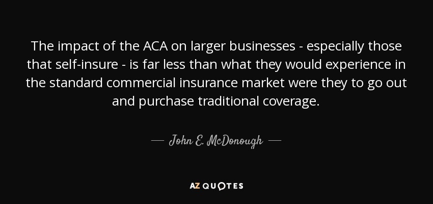 The impact of the ACA on larger businesses - especially those that self-insure - is far less than what they would experience in the standard commercial insurance market were they to go out and purchase traditional coverage. - John E. McDonough
