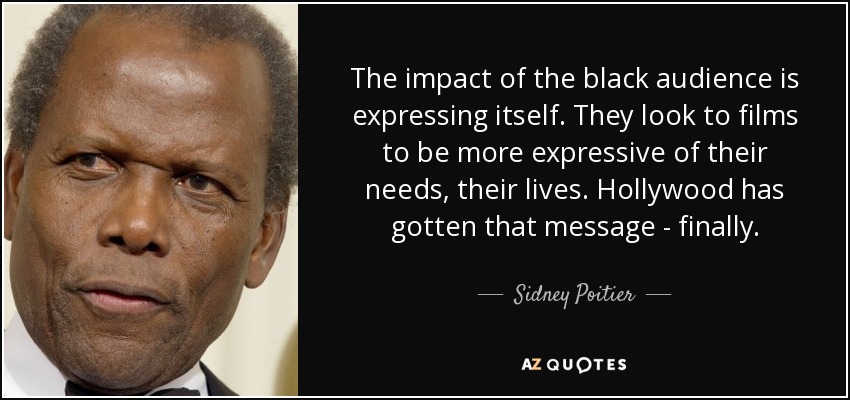 The impact of the black audience is expressing itself. They look to films to be more expressive of their needs, their lives. Hollywood has gotten that message - finally. - Sidney Poitier