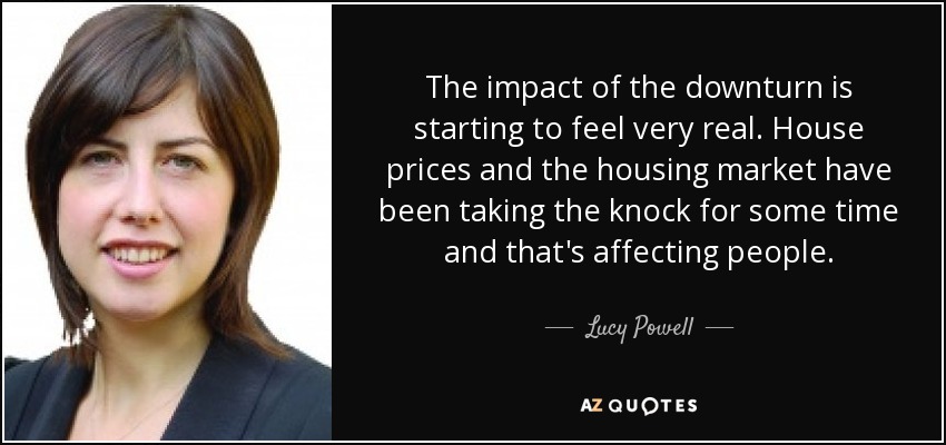 The impact of the downturn is starting to feel very real. House prices and the housing market have been taking the knock for some time and that's affecting people. - Lucy Powell