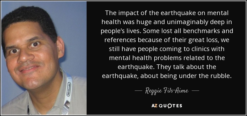 The impact of the earthquake on mental health was huge and unimaginably deep in people's lives. Some lost all benchmarks and references because of their great loss, we still have people coming to clinics with mental health problems related to the earthquake. They talk about the earthquake, about being under the rubble. - Reggie Fils-Aime