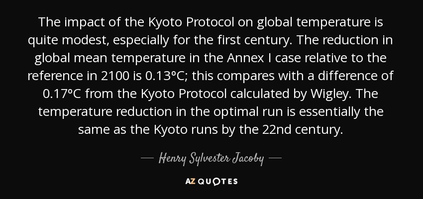 The impact of the Kyoto Protocol on global temperature is quite modest, especially for the first century. The reduction in global mean temperature in the Annex I case relative to the reference in 2100 is 0.13ºC; this compares with a difference of 0.17ºC from the Kyoto Protocol calculated by Wigley. The temperature reduction in the optimal run is essentially the same as the Kyoto runs by the 22nd century. - Henry Sylvester Jacoby