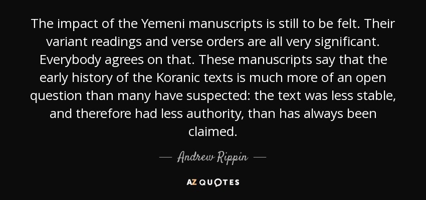 The impact of the Yemeni manuscripts is still to be felt. Their variant readings and verse orders are all very significant. Everybody agrees on that. These manuscripts say that the early history of the Koranic texts is much more of an open question than many have suspected: the text was less stable, and therefore had less authority, than has always been claimed. - Andrew Rippin