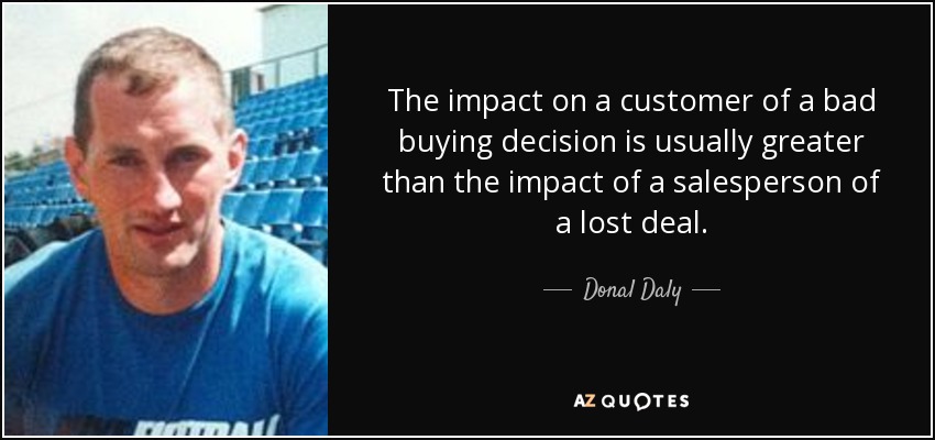 The impact on a customer of a bad buying decision is usually greater than the impact of a salesperson of a lost deal. - Donal Daly