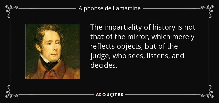 The impartiality of history is not that of the mirror, which merely reflects objects, but of the judge, who sees, listens, and decides. - Alphonse de Lamartine