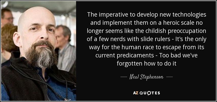 The imperative to develop new technologies and implement them on a heroic scale no longer seems like the childish preoccupation of a few nerds with slide rulers - It's the only way for the human race to escape from its current predicaments - Too bad we've forgotten how to do it - Neal Stephenson