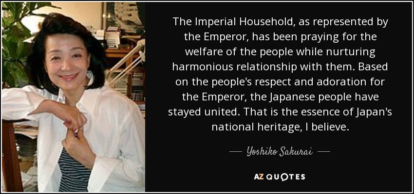 The Imperial Household, as represented by the Emperor, has been praying for the welfare of the people while nurturing harmonious relationship with them. Based on the people's respect and adoration for the Emperor, the Japanese people have stayed united. That is the essence of Japan's national heritage, I believe. - Yoshiko Sakurai