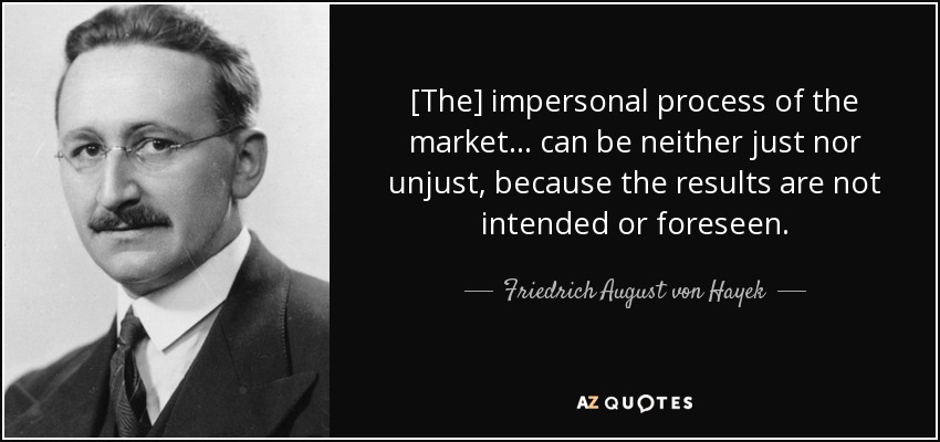 [The] impersonal process of the market ... can be neither just nor unjust, because the results are not intended or foreseen. - Friedrich August von Hayek