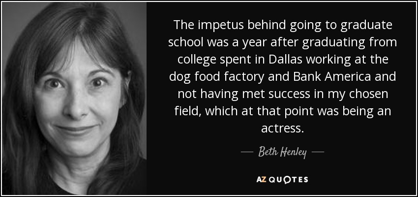 The impetus behind going to graduate school was a year after graduating from college spent in Dallas working at the dog food factory and Bank America and not having met success in my chosen field, which at that point was being an actress. - Beth Henley