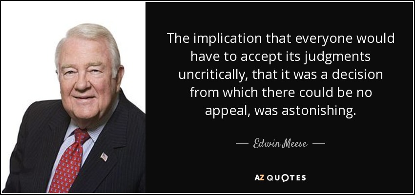 The implication that everyone would have to accept its judgments uncritically, that it was a decision from which there could be no appeal, was astonishing. - Edwin Meese