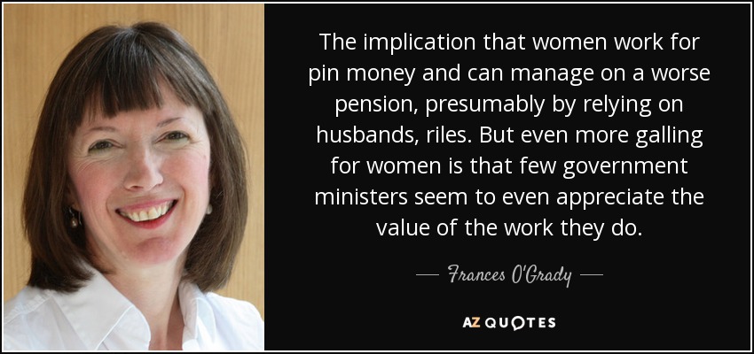 The implication that women work for pin money and can manage on a worse pension, presumably by relying on husbands, riles. But even more galling for women is that few government ministers seem to even appreciate the value of the work they do. - Frances O'Grady