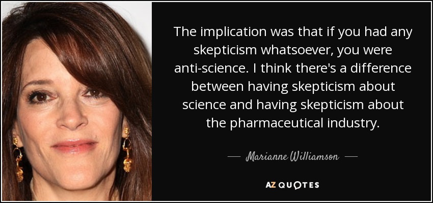 The implication was that if you had any skepticism whatsoever, you were anti-science. I think there's a difference between having skepticism about science and having skepticism about the pharmaceutical industry. - Marianne Williamson