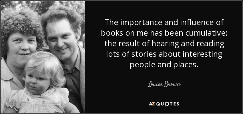 The importance and influence of books on me has been cumulative: the result of hearing and reading lots of stories about interesting people and places. - Louise Brown