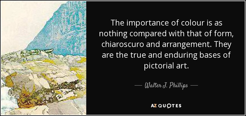 The importance of colour is as nothing compared with that of form, chiaroscuro and arrangement. They are the true and enduring bases of pictorial art. - Walter J. Phillips