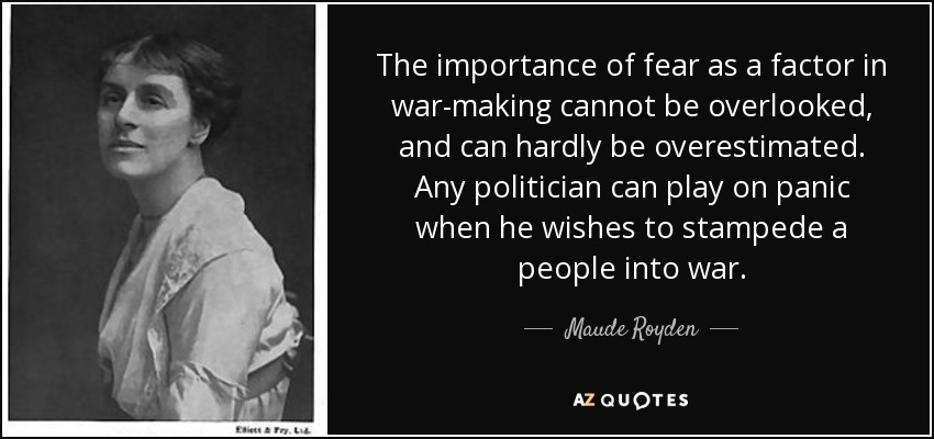 The importance of fear as a factor in war-making cannot be overlooked, and can hardly be overestimated. Any politician can play on panic when he wishes to stampede a people into war. - Maude Royden