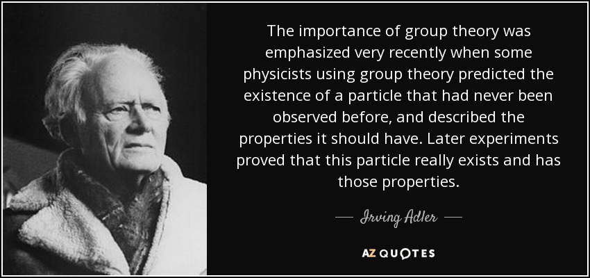 The importance of group theory was emphasized very recently when some physicists using group theory predicted the existence of a particle that had never been observed before, and described the properties it should have. Later experiments proved that this particle really exists and has those properties. - Irving Adler