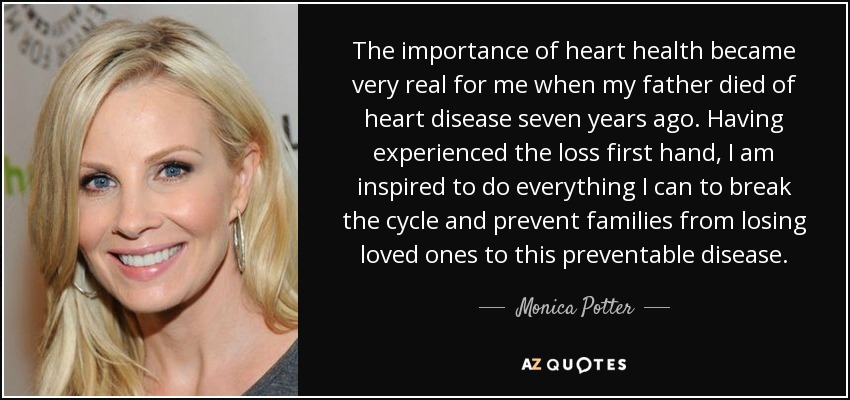 The importance of heart health became very real for me when my father died of heart disease seven years ago. Having experienced the loss first hand, I am inspired to do everything I can to break the cycle and prevent families from losing loved ones to this preventable disease. - Monica Potter