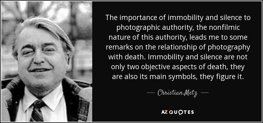 The importance of immobility and silence to photographic authority, the nonfilmic nature of this authority, leads me to some remarks on the relationship of photography with death. Immobility and silence are not only two objective aspects of death, they are also its main symbols, they figure it. - Christian Metz