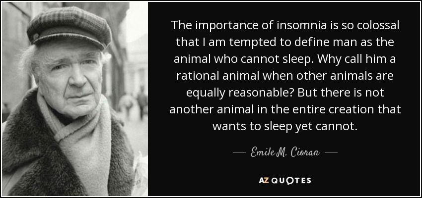 The importance of insomnia is so colossal that I am tempted to define man as the animal who cannot sleep. Why call him a rational animal when other animals are equally reasonable? But there is not another animal in the entire creation that wants to sleep yet cannot. - Emile M. Cioran