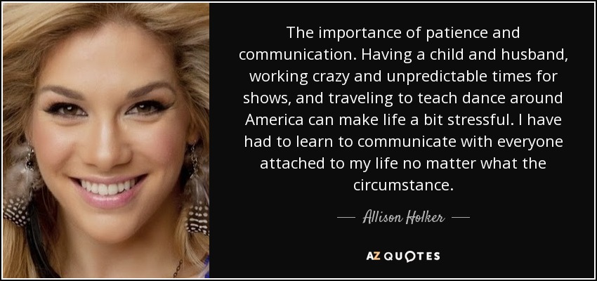 The importance of patience and communication. Having a child and husband, working crazy and unpredictable times for shows, and traveling to teach dance around America can make life a bit stressful. I have had to learn to communicate with everyone attached to my life no matter what the circumstance. - Allison Holker