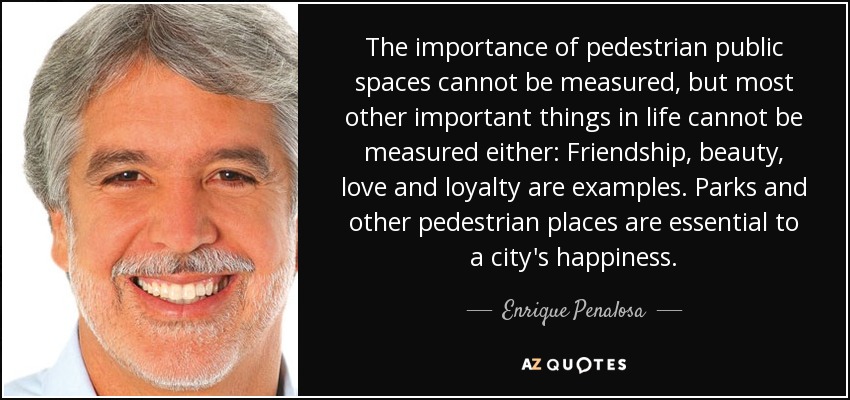 The importance of pedestrian public spaces cannot be measured, but most other important things in life cannot be measured either: Friendship, beauty, love and loyalty are examples. Parks and other pedestrian places are essential to a city's happiness. - Enrique Penalosa