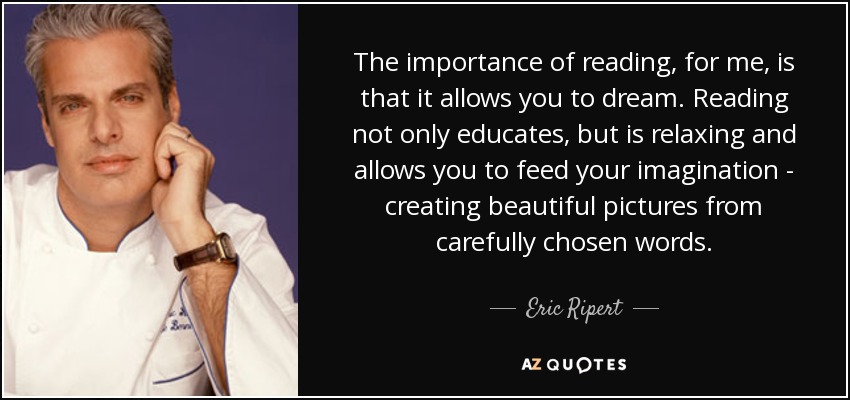 The importance of reading, for me, is that it allows you to dream. Reading not only educates, but is relaxing and allows you to feed your imagination - creating beautiful pictures from carefully chosen words. - Eric Ripert