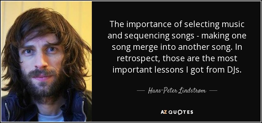 The importance of selecting music and sequencing songs - making one song merge into another song. In retrospect, those are the most important lessons I got from DJs. - Hans-Peter Lindstrøm