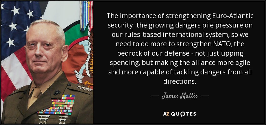 The importance of strengthening Euro-Atlantic security: the growing dangers pile pressure on our rules-based international system, so we need to do more to strengthen NATO, the bedrock of our defense - not just upping spending, but making the alliance more agile and more capable of tackling dangers from all directions. - James Mattis