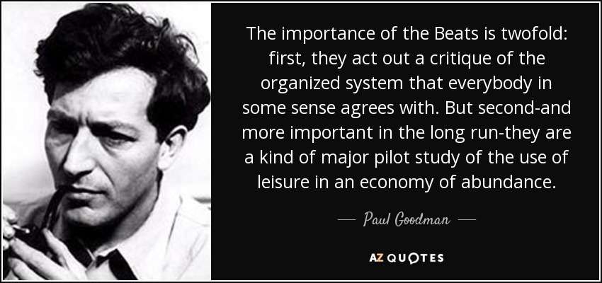 The importance of the Beats is twofold: first, they act out a critique of the organized system that everybody in some sense agrees with. But second-and more important in the long run-they are a kind of major pilot study of the use of leisure in an economy of abundance. - Paul Goodman