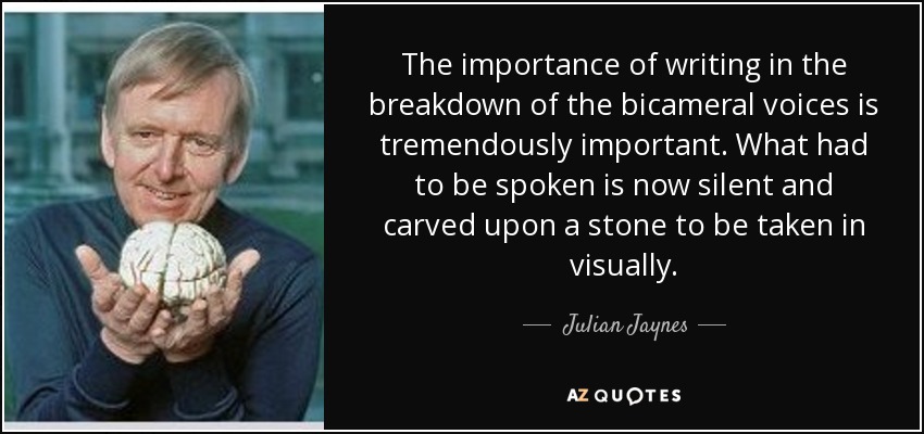 The importance of writing in the breakdown of the bicameral voices is tremendously important. What had to be spoken is now silent and carved upon a stone to be taken in visually. - Julian Jaynes