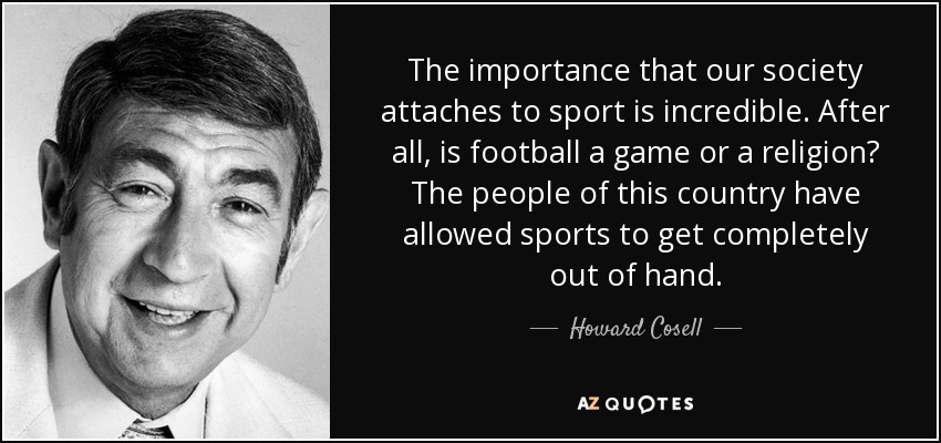 The importance that our society attaches to sport is incredible. After all, is football a game or a religion? The people of this country have allowed sports to get completely out of hand. - Howard Cosell