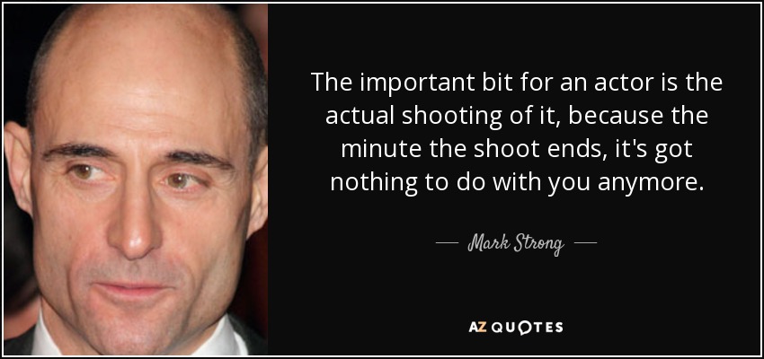 The important bit for an actor is the actual shooting of it, because the minute the shoot ends, it's got nothing to do with you anymore. - Mark Strong
