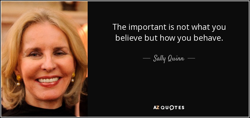 The important is not what you believe but how you behave. - Sally Quinn