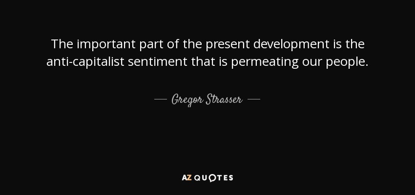 The important part of the present development is the anti-capitalist sentiment that is permeating our people. - Gregor Strasser