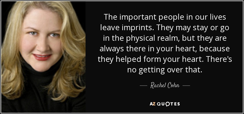 The important people in our lives leave imprints. They may stay or go in the physical realm, but they are always there in your heart, because they helped form your heart. There's no getting over that. - Rachel Cohn