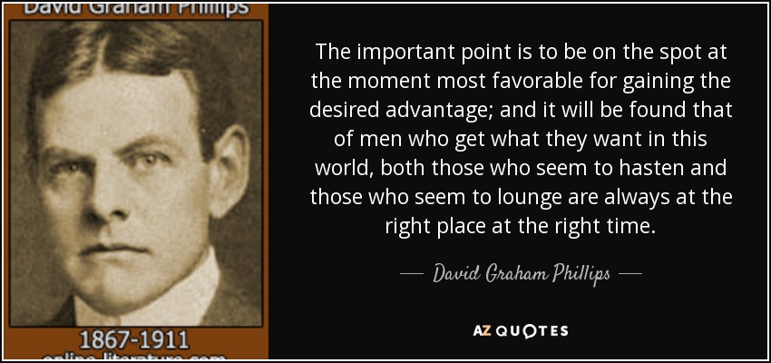The important point is to be on the spot at the moment most favorable for gaining the desired advantage; and it will be found that of men who get what they want in this world, both those who seem to hasten and those who seem to lounge are always at the right place at the right time. - David Graham Phillips