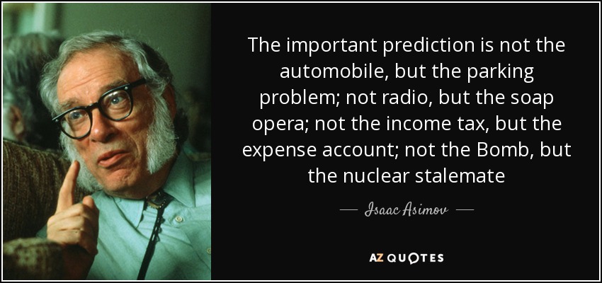 The important prediction is not the automobile, but the parking problem; not radio, but the soap opera; not the income tax, but the expense account; not the Bomb, but the nuclear stalemate - Isaac Asimov