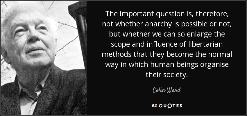 The important question is, therefore, not whether anarchy is possible or not, but whether we can so enlarge the scope and influence of libertarian methods that they become the normal way in which human beings organise their society. - Colin Ward
