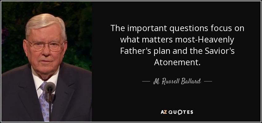 The important questions focus on what matters most-Heavenly Father's plan and the Savior's Atonement. - M. Russell Ballard