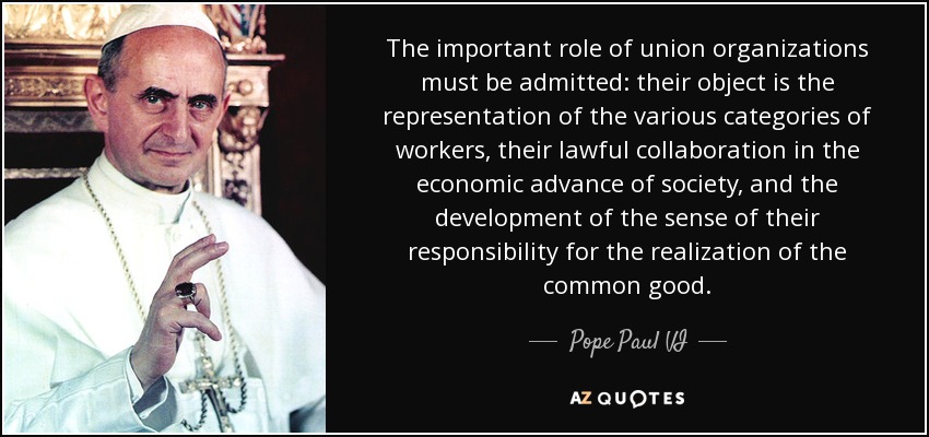 The important role of union organizations must be admitted: their object is the representation of the various categories of workers, their lawful collaboration in the economic advance of society, and the development of the sense of their responsibility for the realization of the common good. - Pope Paul VI