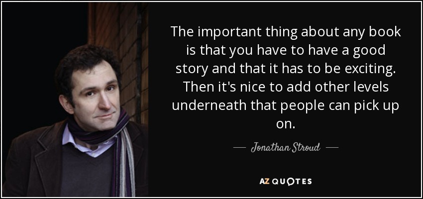 The important thing about any book is that you have to have a good story and that it has to be exciting. Then it's nice to add other levels underneath that people can pick up on. - Jonathan Stroud