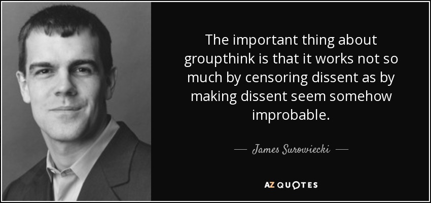 The important thing about groupthink is that it works not so much by censoring dissent as by making dissent seem somehow improbable. - James Surowiecki